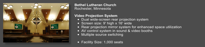 Bethel Lutheran Church   Rochester, Minnesota  Video Projection System  •	Dual wide-screen rear projection system •	Screen size: 9' high x 16' wide  •	Rear projection mirror system for enhanced space utilization •	AV control system in sound & video booths •	Multiple source switching  •	Facility Size: 1,000 seats