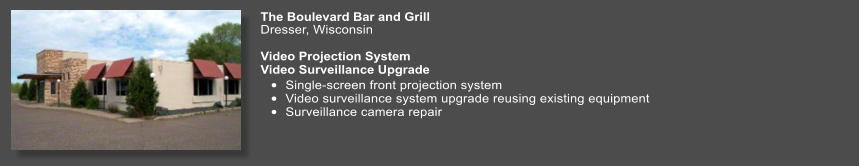 The Boulevard Bar and Grill  Dresser, Wisconsin	  Video Projection SystemVideo Surveillance Upgrade •	Single-screen front projection system •	Video surveillance system upgrade reusing existing equipment •	Surveillance camera repair