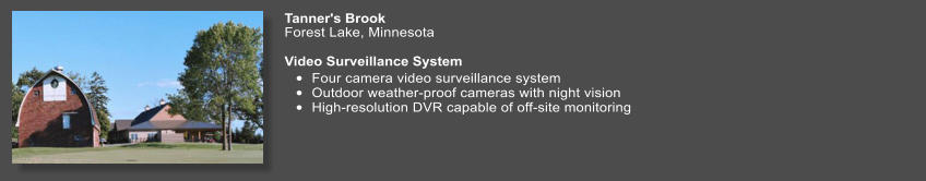Tanner's Brook   Forest Lake, Minnesota  Video Surveillance System  •	Four camera video surveillance system •	Outdoor weather-proof cameras with night vision  •	High-resolution DVR capable of off-site monitoring
