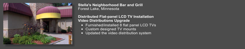 Stella's Neighborhood Bar and Grill   Forest Lake, Minnesota  Distributed Flat-panel LCD TV Installation Video Distributions Upgrade •	Furnished/installed 8 flat panel LCD TVs •	Custom designed TV mounts •	Updated the video distribution system