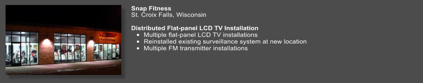 Snap Fitness   St. Croix Falls, Wisconsin  Distributed Flat-panel LCD TV Installation •	Multiple flat-panel LCD TV installations •	Reinstalled existing surveillance system at new location •	Multiple FM transmitter installations